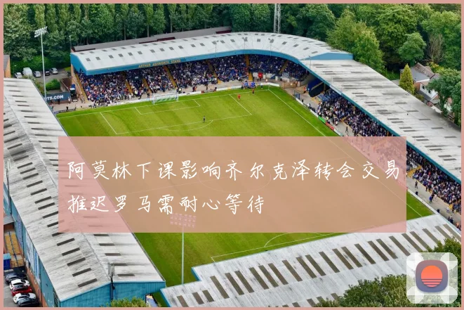 阿莫林下课影响齐尔克泽转会交易推迟罗马需耐心等待