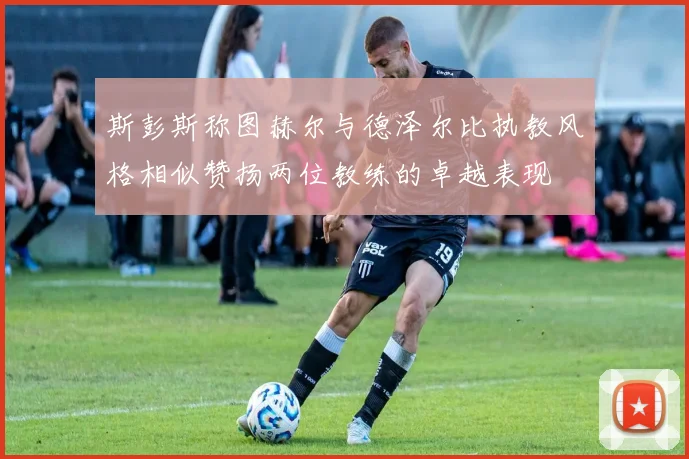 斯彭斯称图赫尔与德泽尔比执教风格相似赞扬两位教练的卓越表现