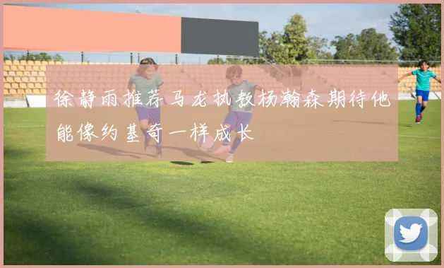 徐静雨推荐马龙执教杨瀚森期待他能像约基奇一样成长