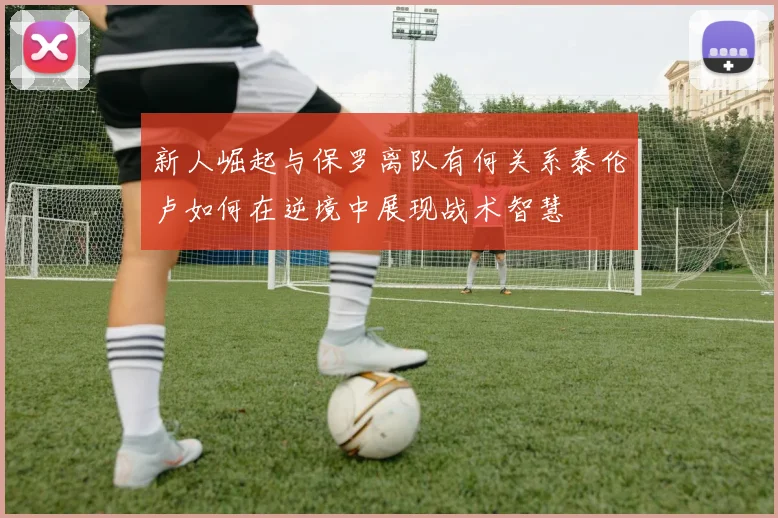 新人崛起与保罗离队有何关系泰伦卢如何在逆境中展现战术智慧