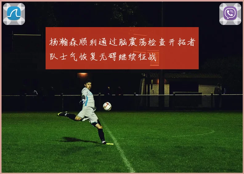 杨瀚森顺利通过脑震荡检查开拓者队士气恢复无碍继续征战