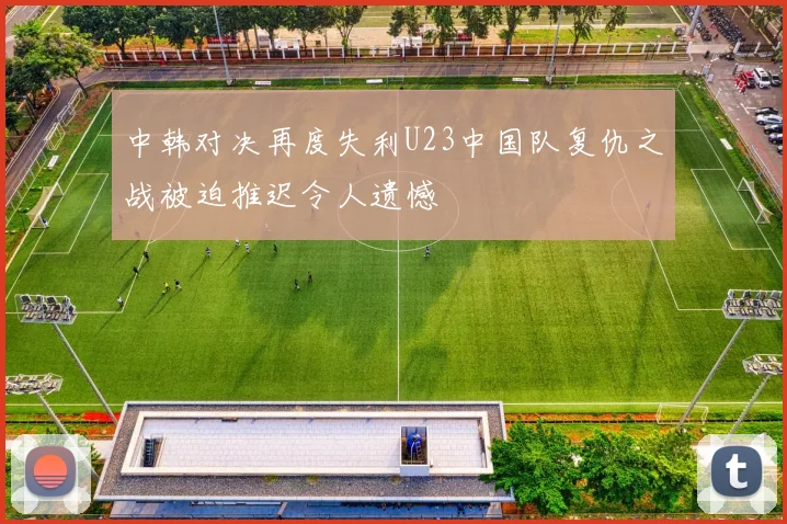 中韩对决再度失利U23中国队复仇之战被迫推迟令人遗憾