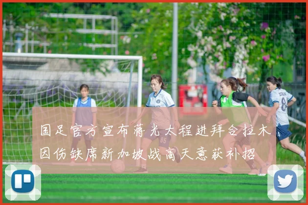 国足官方宣布蒋光太程进拜合拉木因伤缺席新加坡战高天意获补招