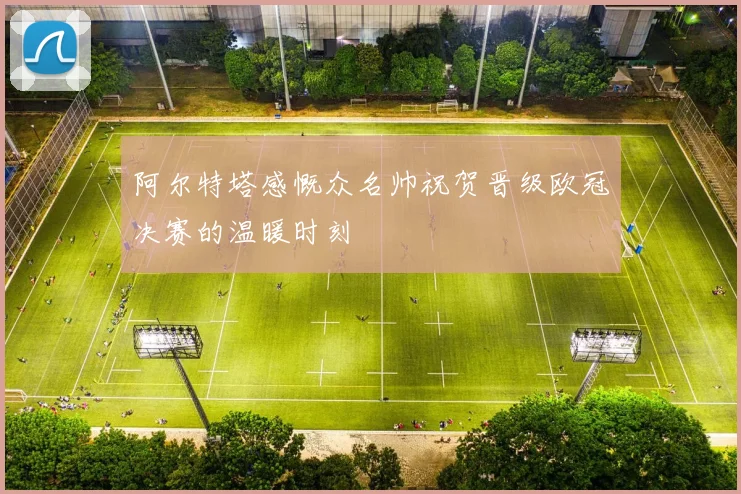 阿尔特塔感慨众名帅祝贺晋级欧冠决赛的温暖时刻