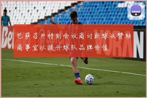 巴萨召开特别会议商讨新球衣赞助商事宜以提升球队品牌价值