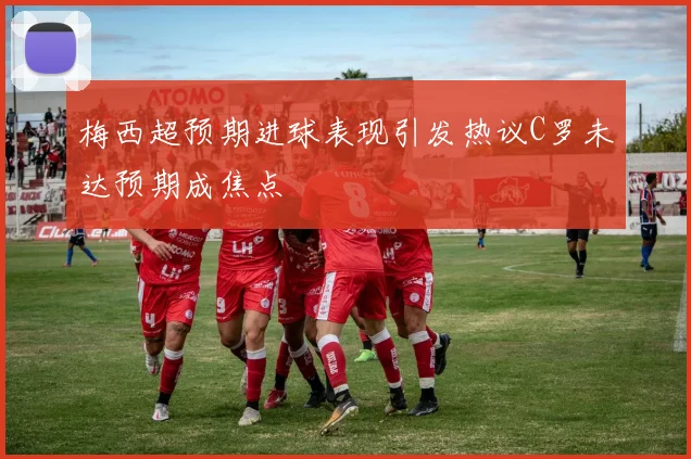 梅西超预期进球表现引发热议C罗未达预期成焦点