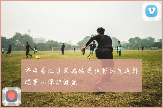 字母哥坦言若战绩更佳将优先选择退赛以保护健康