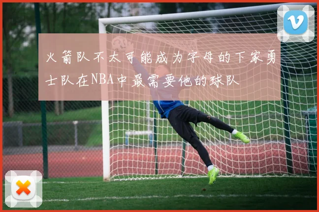 火箭队不太可能成为字母的下家勇士队在NBA中最需要他的球队