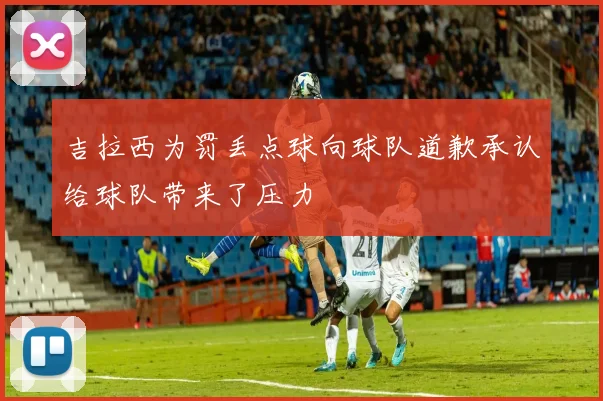 吉拉西为罚丢点球向球队道歉承认给球队带来了压力
