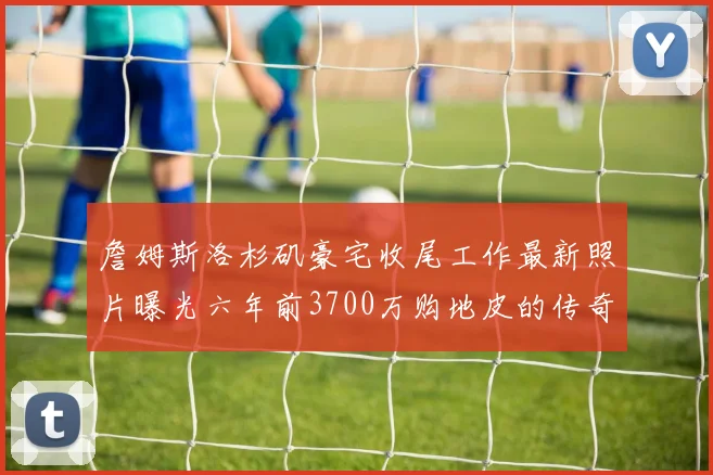 詹姆斯洛杉矶豪宅收尾工作最新照片曝光六年前3700万购地皮的传奇故事