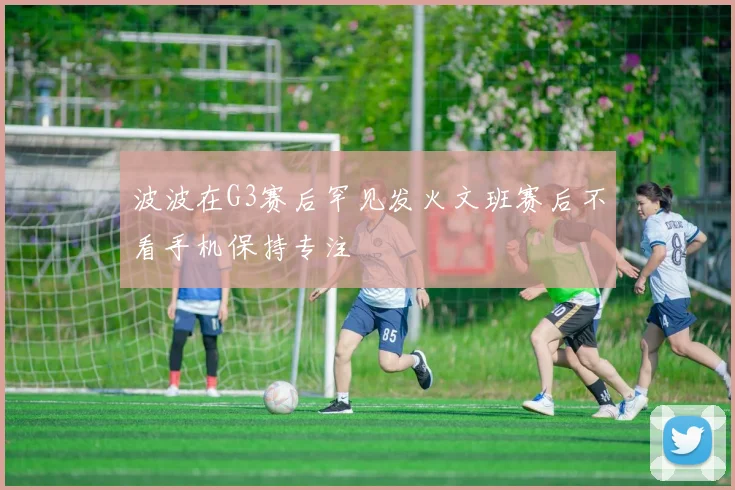 波波在G3赛后罕见发火文班赛后不看手机保持专注