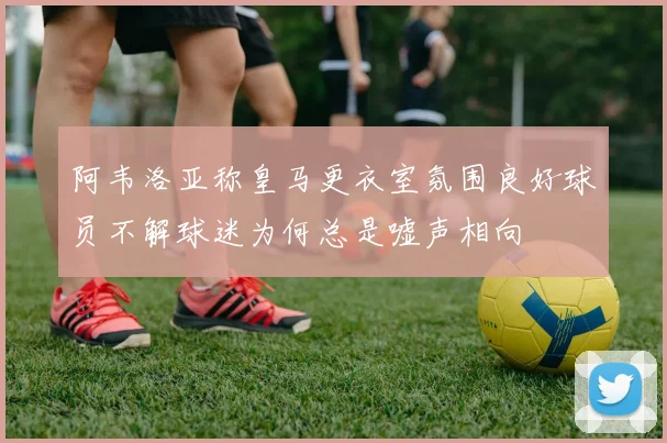 阿韦洛亚称皇马更衣室氛围良好球员不解球迷为何总是嘘声相向