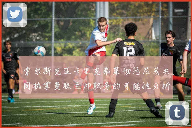 索尔斯克亚卡里克弗莱彻范尼或共同执掌曼联主帅职务的可能性分析