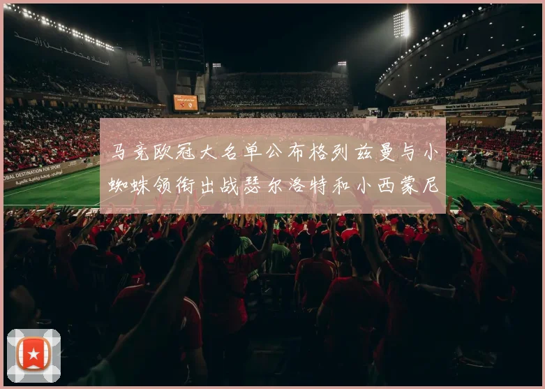 马竞欧冠大名单公布格列兹曼与小蜘蛛领衔出战瑟尔洛特和小西蒙尼在列