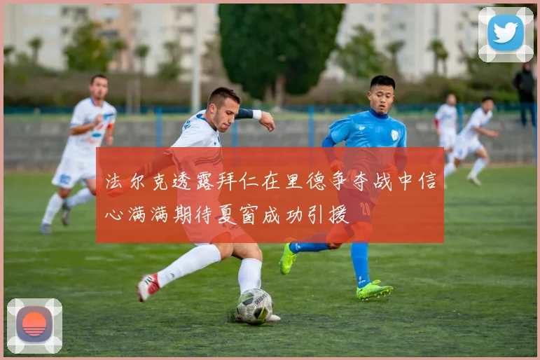 法尔克透露拜仁在里德争夺战中信心满满期待夏窗成功引援