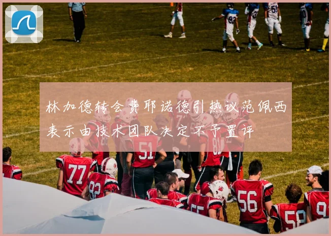 林加德转会费耶诺德引热议范佩西表示由技术团队决定不予置评