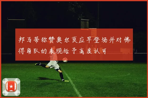 邦马蒂称赞奥尔莫应早登场并对佛得角队的表现给予高度认可